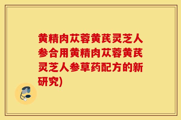 黄精肉苁蓉黄芪灵芝人参合用黄精肉苁蓉黄芪灵芝人参草药配方的新研究)-第1张图片-灵芝之家 黄精肉苁蓉黄芪灵芝人参合用黄精肉苁蓉黄芪灵芝人参草药配方的新研究)-第1张图片-灵芝之家
