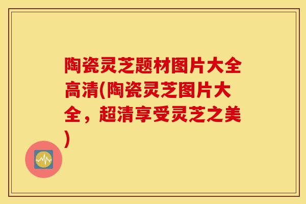 陶瓷灵芝题材图片大全高清(陶瓷灵芝图片大全，超清享受灵芝之美)-第1张图片-灵芝之家