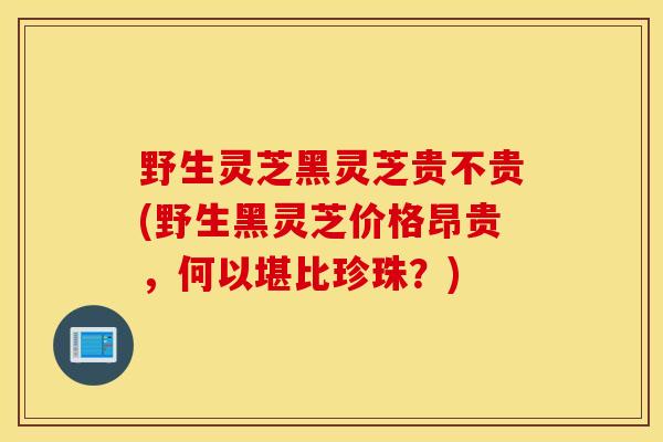 野生灵芝黑灵芝贵不贵(野生黑灵芝价格昂贵，何以堪比珍珠？)-第1张图片-灵芝之家