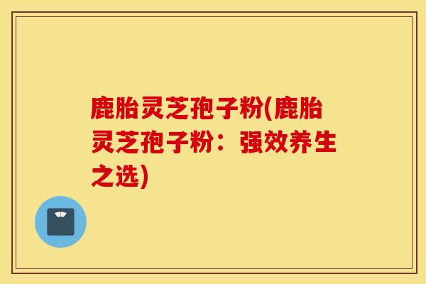 鹿胎灵芝孢子粉(鹿胎灵芝孢子粉：强效养生之选)-第1张图片-灵芝之家