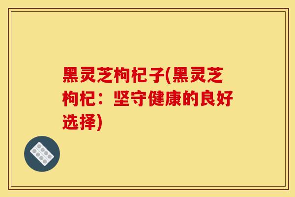 黑灵芝枸杞子(黑灵芝枸杞:坚守健康的良好选择)-第1张图片-灵芝之家 黑灵芝枸杞子(黑灵芝枸杞:坚守健康的良好选择)-第1张图片-灵芝之家
