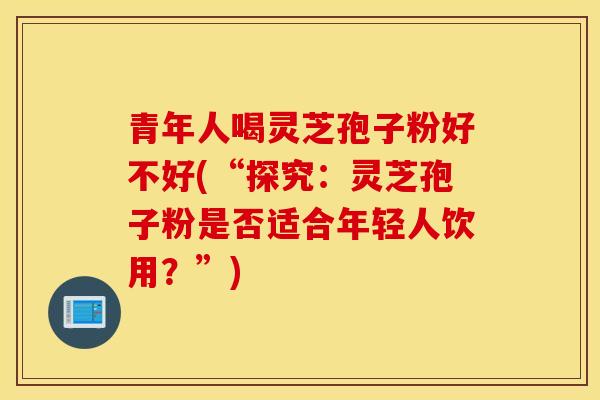 青年人喝灵芝孢子粉好不好(“探究:灵芝孢子粉是否适合年轻人饮用?”)-第1张图片-灵芝之家 青年人喝灵芝孢子粉好不好(“探究:灵芝孢子粉是否适合年轻人饮用?”)-第1张图片-灵芝之家