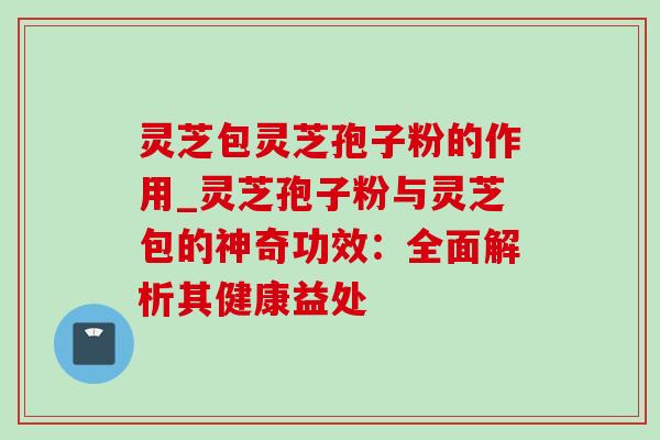灵芝包灵芝孢子粉的作用_灵芝孢子粉与灵芝包的神奇功效:全面解析其健康益处-第1张图片-灵芝之家 灵芝包灵芝孢子粉的作用_灵芝孢子粉与灵芝包的神奇功效:全面解析其健康益处-第1张图片-灵芝之家