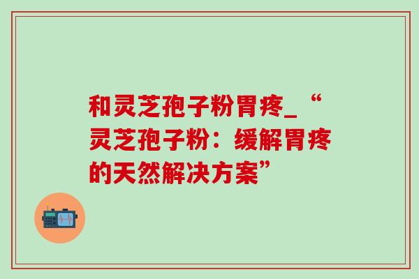 和灵芝孢子粉胃疼_“灵芝孢子粉：缓解胃疼的天然解决方案”-第1张图片-灵芝之家