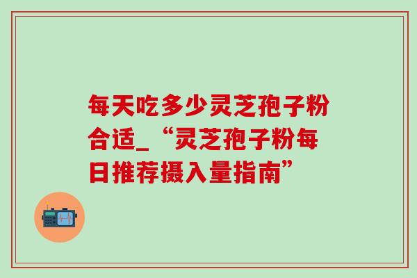 每天吃多少灵芝孢子粉合适_“灵芝孢子粉每日推荐摄入量指南”-第1张图片-灵芝之家 每天吃多少灵芝孢子粉合适_“灵芝孢子粉每日推荐摄入量指南”-第1张图片-灵芝之家
