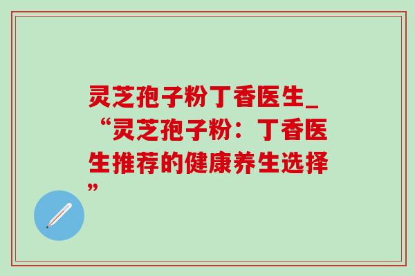 灵芝孢子粉丁香医生_“灵芝孢子粉：丁香医生推荐的健康养生选择”-第1张图片-灵芝之家