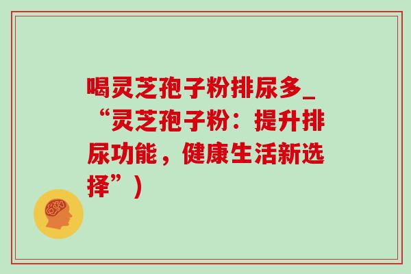 喝灵芝孢子粉排尿多_“灵芝孢子粉:提升排尿功能,健康生活新选择”)-第1张图片-灵芝之家 喝灵芝孢子粉排尿多_“灵芝孢子粉:提升排尿功能,健康生活新选择”)-第1张图片-灵芝之家