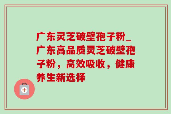 广东灵芝破壁孢子粉_广东高品质灵芝破壁孢子粉,高效吸收,健康养生新选择-第1张图片-灵芝之家 广东灵芝破壁孢子粉_广东高品质灵芝破壁孢子粉,高效吸收,健康养生新选择-第1张图片-灵芝之家