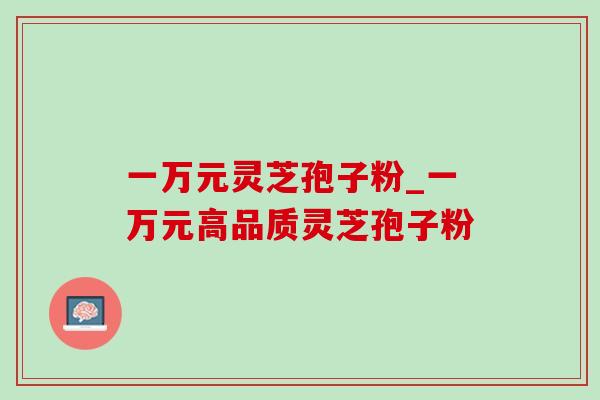 一万元灵芝孢子粉_一万元高品质灵芝孢子粉-第1张图片-灵芝之家 一万元灵芝孢子粉_一万元高品质灵芝孢子粉-第1张图片-灵芝之家