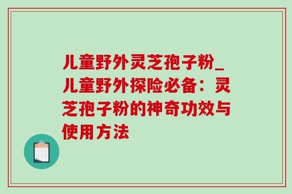 儿童野外灵芝孢子粉_儿童野外探险必备：灵芝孢子粉的神奇功效与使用方法-第1张图片-灵芝之家