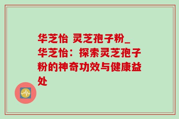 华芝怡 灵芝孢子粉_华芝怡:探索灵芝孢子粉的神奇功效与健康益处-第1张图片-灵芝之家 华芝怡 灵芝孢子粉_华芝怡:探索灵芝孢子粉的神奇功效与健康益处-第1张图片-灵芝之家