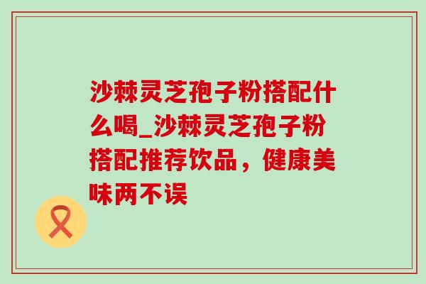 沙棘灵芝孢子粉搭配什么喝_沙棘灵芝孢子粉搭配推荐饮品,健康美味两不误-第1张图片-灵芝之家 沙棘灵芝孢子粉搭配什么喝_沙棘灵芝孢子粉搭配推荐饮品,健康美味两不误-第1张图片-灵芝之家