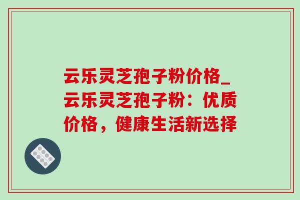 云乐灵芝孢子粉价格_云乐灵芝孢子粉:优质价格,健康生活新选择-第1张图片-灵芝之家 云乐灵芝孢子粉价格_云乐灵芝孢子粉:优质价格,健康生活新选择-第1张图片-灵芝之家