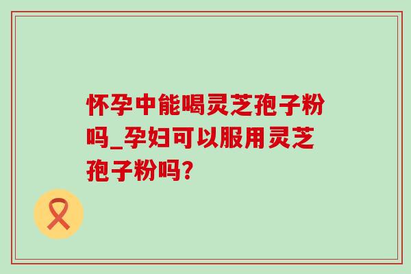 怀孕中能喝灵芝孢子粉吗_孕妇可以服用灵芝孢子粉吗?-第1张图片-灵芝之家 怀孕中能喝灵芝孢子粉吗_孕妇可以服用灵芝孢子粉吗?-第1张图片-灵芝之家