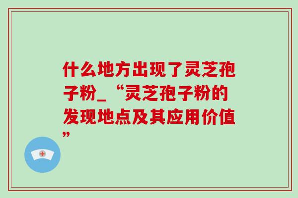 什么地方出现了灵芝孢子粉_“灵芝孢子粉的发现地点及其应用价值”-第1张图片-灵芝之家 什么地方出现了灵芝孢子粉_“灵芝孢子粉的发现地点及其应用价值”-第1张图片-灵芝之家