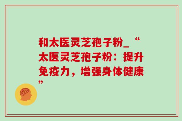 和太医灵芝孢子粉_“太医灵芝孢子粉:提升免疫力,增强身体健康”-第1张图片-灵芝之家 和太医灵芝孢子粉_“太医灵芝孢子粉:提升免疫力,增强身体健康”-第1张图片-灵芝之家