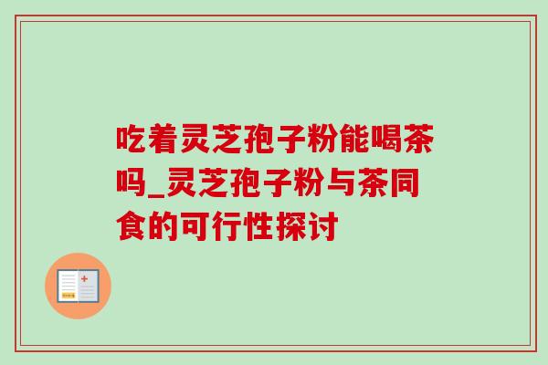 吃着灵芝孢子粉能喝茶吗_灵芝孢子粉与茶同食的可行性探讨-第1张图片-灵芝之家 吃着灵芝孢子粉能喝茶吗_灵芝孢子粉与茶同食的可行性探讨-第1张图片-灵芝之家