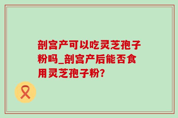 剖宫产可以吃灵芝孢子粉吗_剖宫产后能否食用灵芝孢子粉？-第1张图片-灵芝之家