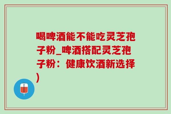 喝啤酒能不能吃灵芝孢子粉_啤酒搭配灵芝孢子粉：健康饮酒新选择)-第1张图片-灵芝之家