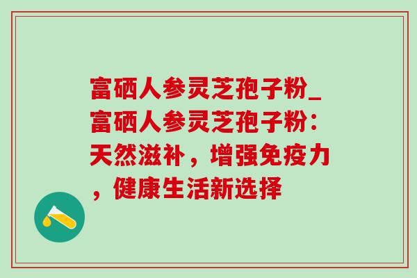 富硒人参灵芝孢子粉_富硒人参灵芝孢子粉:天然滋补,增强免疫力,健康生活新选择-第1张图片-灵芝之家 富硒人参灵芝孢子粉_富硒人参灵芝孢子粉:天然滋补,增强免疫力,健康生活新选择-第1张图片-灵芝之家