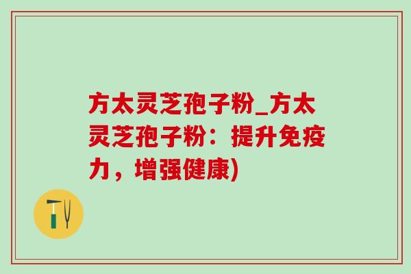方太灵芝孢子粉_方太灵芝孢子粉：提升免疫力，增强健康)-第1张图片-灵芝之家