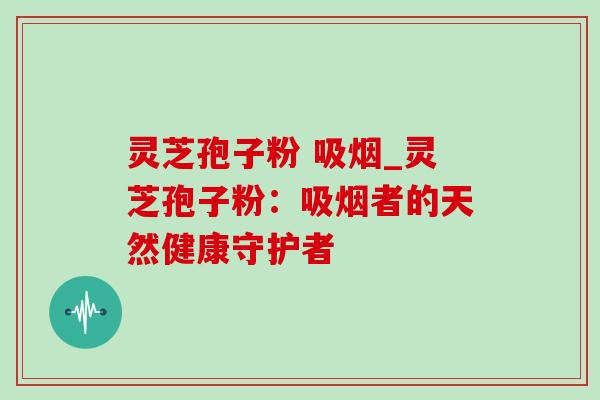 灵芝孢子粉 吸烟_灵芝孢子粉:吸烟者的天然健康守护者-第1张图片-灵芝之家 灵芝孢子粉 吸烟_灵芝孢子粉:吸烟者的天然健康守护者-第1张图片-灵芝之家