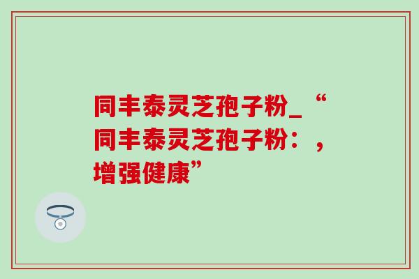 同丰泰灵芝孢子粉_“同丰泰灵芝孢子粉:,增强健康”-第1张图片-灵芝之家 同丰泰灵芝孢子粉_“同丰泰灵芝孢子粉:,增强健康”-第1张图片-灵芝之家