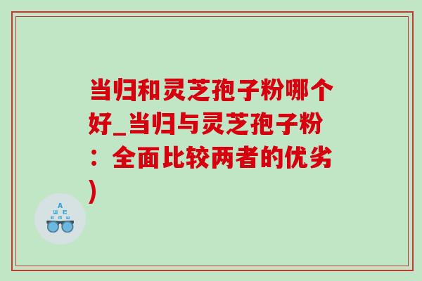 当归和灵芝孢子粉哪个好_当归与灵芝孢子粉:全面比较两者的优劣)-第1张图片-灵芝之家 当归和灵芝孢子粉哪个好_当归与灵芝孢子粉:全面比较两者的优劣)-第1张图片-灵芝之家