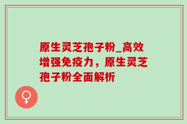 原生灵芝孢子粉_高效增强免疫力，原生灵芝孢子粉全面解析-第1张图片-灵芝之家