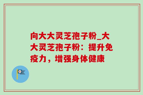 向大大灵芝孢子粉_大大灵芝孢子粉:提升免疫力,增强身体健康-第1张图片-灵芝之家 向大大灵芝孢子粉_大大灵芝孢子粉:提升免疫力,增强身体健康-第1张图片-灵芝之家