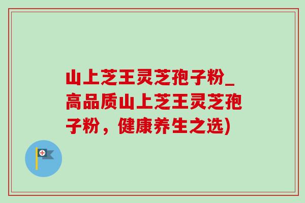 山上芝王灵芝孢子粉_高品质山上芝王灵芝孢子粉,健康养生之选)-第1张图片-灵芝之家 山上芝王灵芝孢子粉_高品质山上芝王灵芝孢子粉,健康养生之选)-第1张图片-灵芝之家