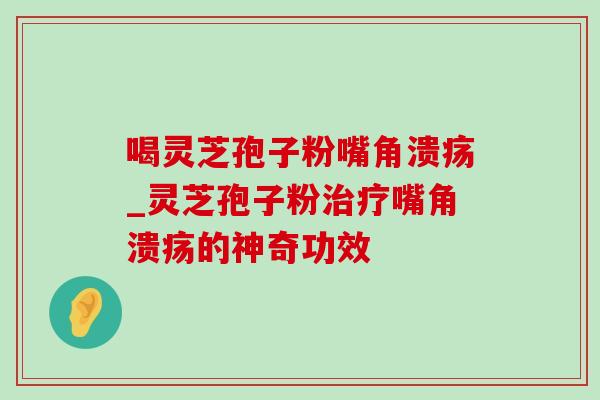 喝灵芝孢子粉嘴角溃疡_灵芝孢子粉治疗嘴角溃疡的神奇功效-第1张图片-灵芝之家