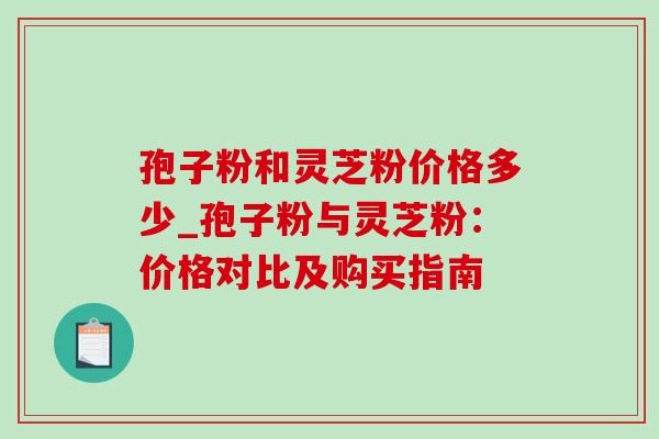 孢子粉和灵芝粉价格多少_孢子粉与灵芝粉：价格对比及购买指南-第1张图片-灵芝之家