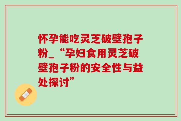 怀孕能吃灵芝破壁孢子粉_“孕妇食用灵芝破壁孢子粉的安全性与益处探讨”-第1张图片-灵芝之家 怀孕能吃灵芝破壁孢子粉_“孕妇食用灵芝破壁孢子粉的安全性与益处探讨”-第1张图片-灵芝之家
