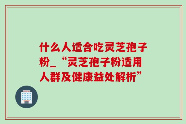 什么人适合吃灵芝孢子粉_“灵芝孢子粉适用人群及健康益处解析”-第1张图片-灵芝之家 什么人适合吃灵芝孢子粉_“灵芝孢子粉适用人群及健康益处解析”-第1张图片-灵芝之家