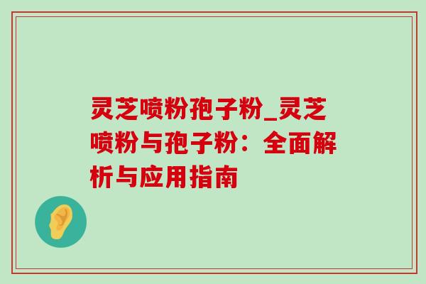 灵芝喷粉孢子粉_灵芝喷粉与孢子粉:全面解析与应用指南-第1张图片-灵芝之家 灵芝喷粉孢子粉_灵芝喷粉与孢子粉:全面解析与应用指南-第1张图片-灵芝之家