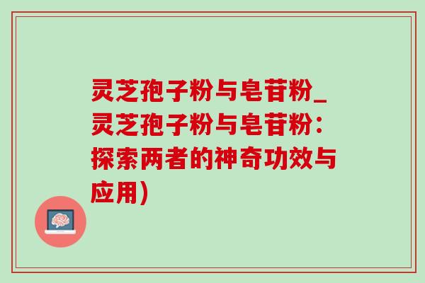 灵芝孢子粉与皂苷粉_灵芝孢子粉与皂苷粉：探索两者的神奇功效与应用)-第1张图片-灵芝之家