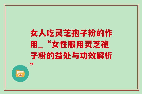 女人吃灵芝孢子粉的作用_“女性服用灵芝孢子粉的益处与功效解析”-第1张图片-灵芝之家 女人吃灵芝孢子粉的作用_“女性服用灵芝孢子粉的益处与功效解析”-第1张图片-灵芝之家