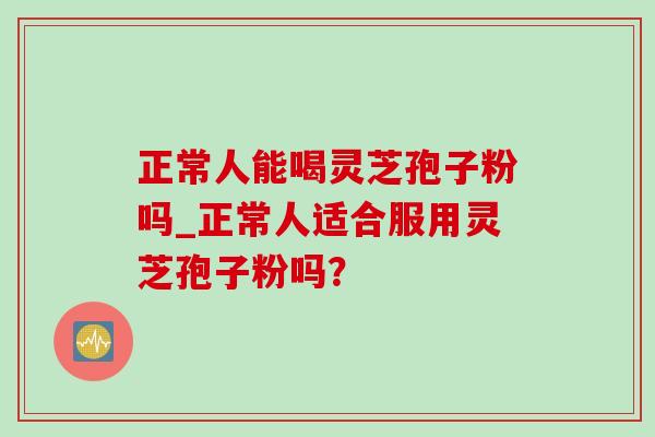 正常人能喝灵芝孢子粉吗_正常人适合服用灵芝孢子粉吗?-第1张图片-灵芝之家 正常人能喝灵芝孢子粉吗_正常人适合服用灵芝孢子粉吗?-第1张图片-灵芝之家