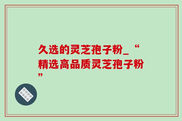 久选的灵芝孢子粉_“精选高品质灵芝孢子粉”-第1张图片-灵芝之家