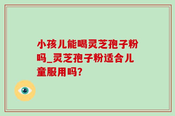 小孩儿能喝灵芝孢子粉吗_灵芝孢子粉适合儿童服用吗?-第1张图片-灵芝之家 小孩儿能喝灵芝孢子粉吗_灵芝孢子粉适合儿童服用吗?-第1张图片-灵芝之家