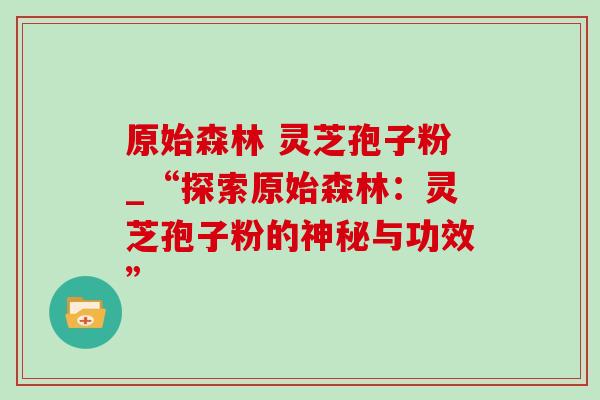 原始森林 灵芝孢子粉_“探索原始森林:灵芝孢子粉的神秘与功效”-第1张图片-灵芝之家 原始森林 灵芝孢子粉_“探索原始森林:灵芝孢子粉的神秘与功效”-第1张图片-灵芝之家