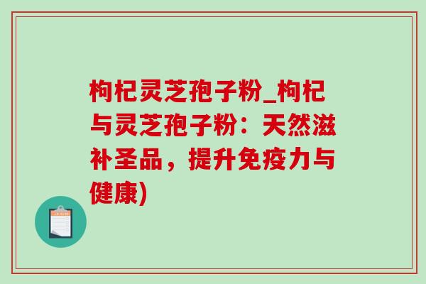 枸杞灵芝孢子粉_枸杞与灵芝孢子粉:天然滋补圣品,提升免疫力与健康)-第1张图片-灵芝之家 枸杞灵芝孢子粉_枸杞与灵芝孢子粉:天然滋补圣品,提升免疫力与健康)-第1张图片-灵芝之家