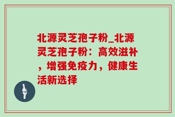 北源灵芝孢子粉_北源灵芝孢子粉：高效滋补，增强免疫力，健康生活新选择-第1张图片-灵芝之家