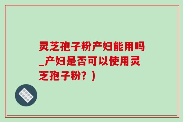 灵芝孢子粉产妇能用吗_产妇是否可以使用灵芝孢子粉？)-第1张图片-灵芝之家
