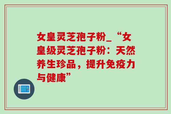 女皇灵芝孢子粉_“女皇级灵芝孢子粉：天然养生珍品，提升免疫力与健康”-第1张图片-灵芝之家