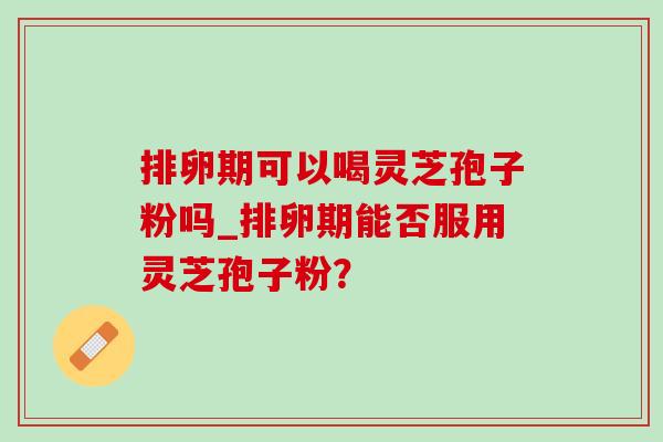 排卵期可以喝灵芝孢子粉吗_排卵期能否服用灵芝孢子粉?-第1张图片-灵芝之家 排卵期可以喝灵芝孢子粉吗_排卵期能否服用灵芝孢子粉?-第1张图片-灵芝之家