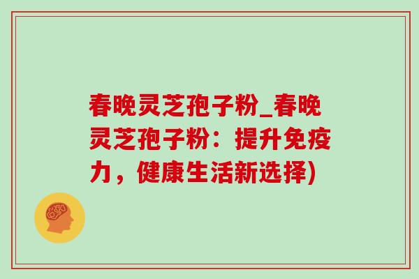 春晚灵芝孢子粉_春晚灵芝孢子粉：提升免疫力，健康生活新选择)-第1张图片-灵芝之家