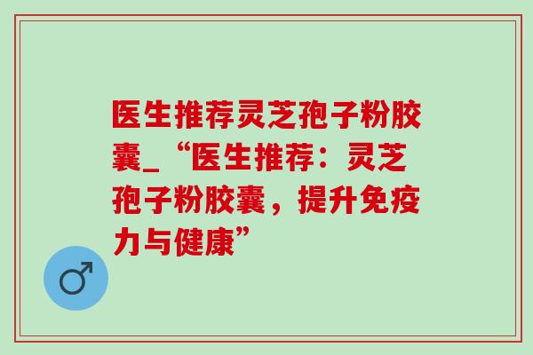 医生推荐灵芝孢子粉胶囊_“医生推荐：灵芝孢子粉胶囊，提升免疫力与健康”-第1张图片-灵芝之家