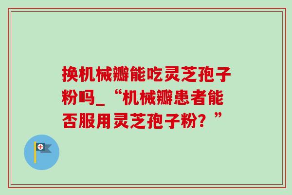 换机械瓣能吃灵芝孢子粉吗_“机械瓣患者能否服用灵芝孢子粉?”-第1张图片-灵芝之家 换机械瓣能吃灵芝孢子粉吗_“机械瓣患者能否服用灵芝孢子粉?”-第1张图片-灵芝之家
